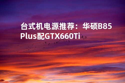 台式机电源推荐：华硕B85-Plus配GTX 660Ti