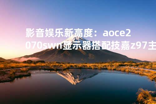 影音娱乐新高度：aoce2070swn显示器搭配技嘉z97主板，打造极致体验