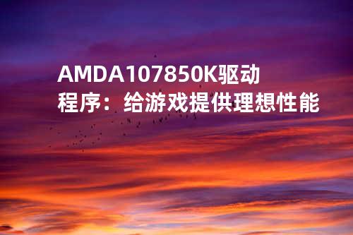 AMD A10 7850K驱动程序：给游戏提供理想性能
