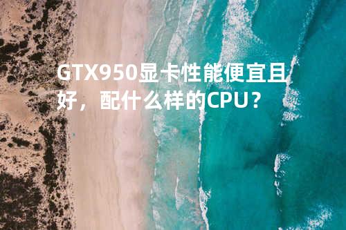 GTX950显卡性能便宜且好，配什么样的CPU？
